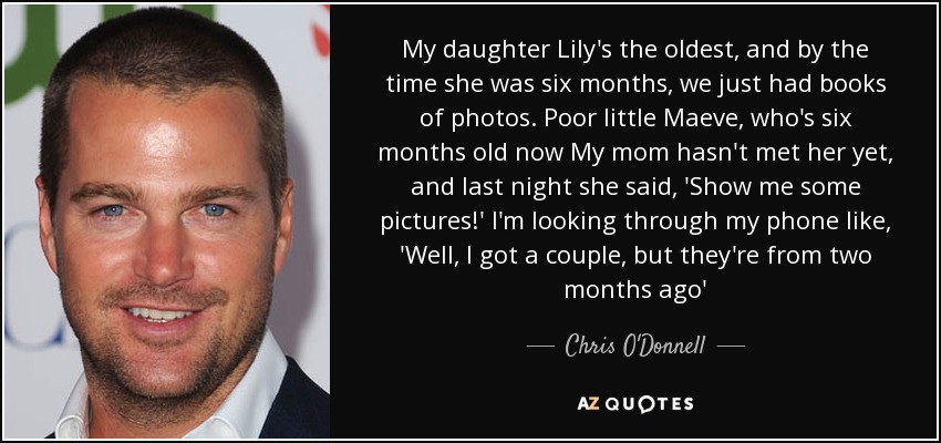 My daughter Lily's the oldest, and by the time she was six months, we just had books of photos. Poor little Maeve, who's six months old now My mom hasn't met her yet, and last night she said, 'Show me some pictures!' I'm looking through my phone like, 'Well, I got a couple, but they're from two months ago' - Chris O'Donnell