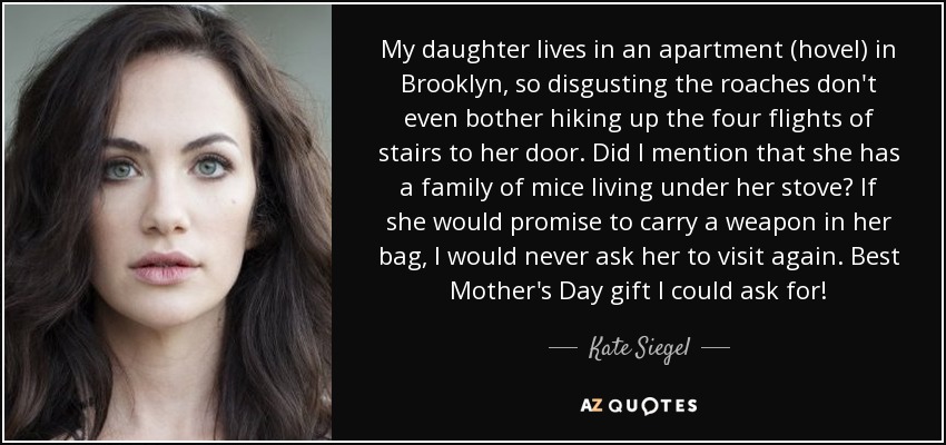 My daughter lives in an apartment (hovel) in Brooklyn, so disgusting the roaches don't even bother hiking up the four flights of stairs to her door. Did I mention that she has a family of mice living under her stove? If she would promise to carry a weapon in her bag, I would never ask her to visit again. Best Mother's Day gift I could ask for! - Kate Siegel