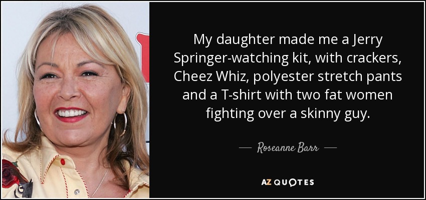 My daughter made me a Jerry Springer-watching kit, with crackers, Cheez Whiz, polyester stretch pants and a T-shirt with two fat women fighting over a skinny guy. - Roseanne Barr