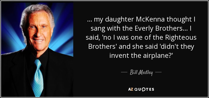 ... my daughter McKenna thought I sang with the Everly Brothers ... I said, 'no I was one of the Righteous Brothers' and she said 'didn't they invent the airplane?' - Bill Medley