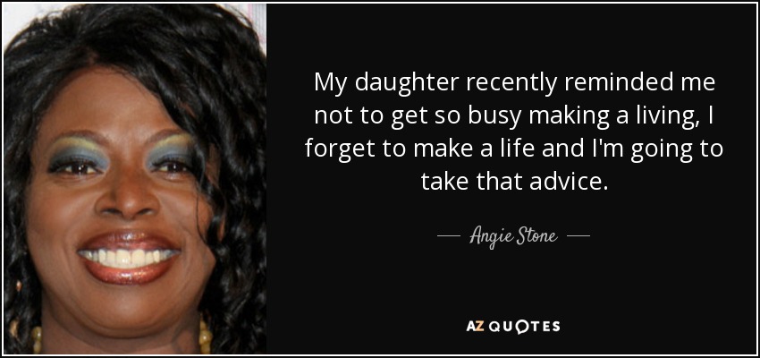 My daughter recently reminded me not to get so busy making a living, I forget to make a life and I'm going to take that advice. - Angie Stone