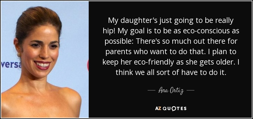 My daughter's just going to be really hip! My goal is to be as eco-conscious as possible: There's so much out there for parents who want to do that. I plan to keep her eco-friendly as she gets older. I think we all sort of have to do it. - Ana Ortiz