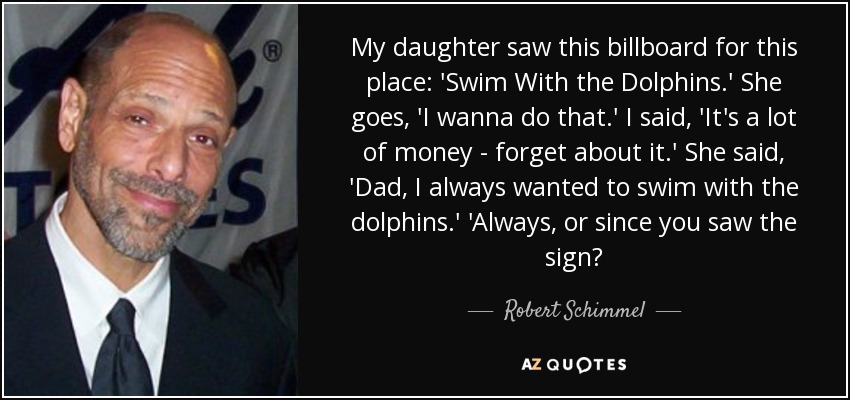 My daughter saw this billboard for this place: 'Swim With the Dolphins.' She goes, 'I wanna do that.' I said, 'It's a lot of money - forget about it.' She said, 'Dad, I always wanted to swim with the dolphins.' 'Always, or since you saw the sign? - Robert Schimmel