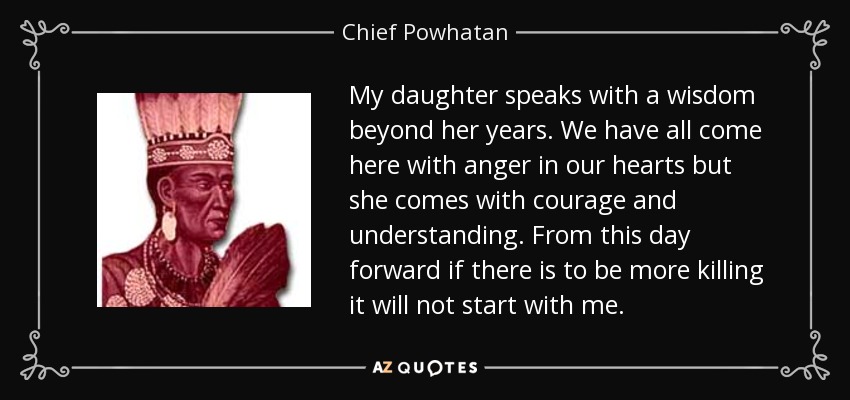 My daughter speaks with a wisdom beyond her years. We have all come here with anger in our hearts but she comes with courage and understanding. From this day forward if there is to be more killing it will not start with me. - Chief Powhatan
