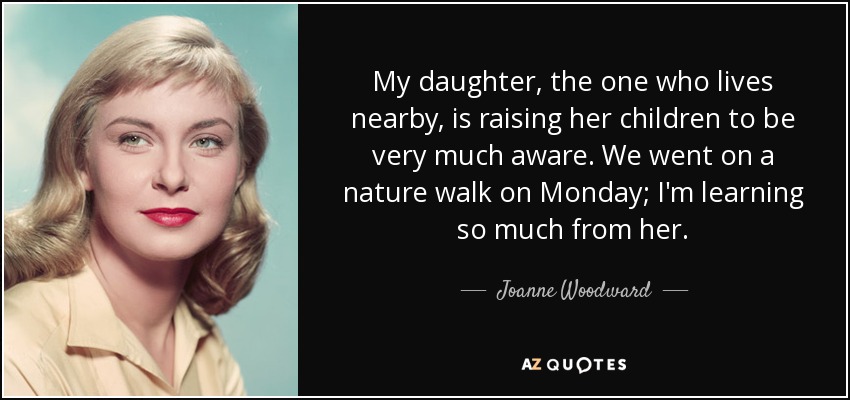 My daughter, the one who lives nearby, is raising her children to be very much aware. We went on a nature walk on Monday; I'm learning so much from her. - Joanne Woodward