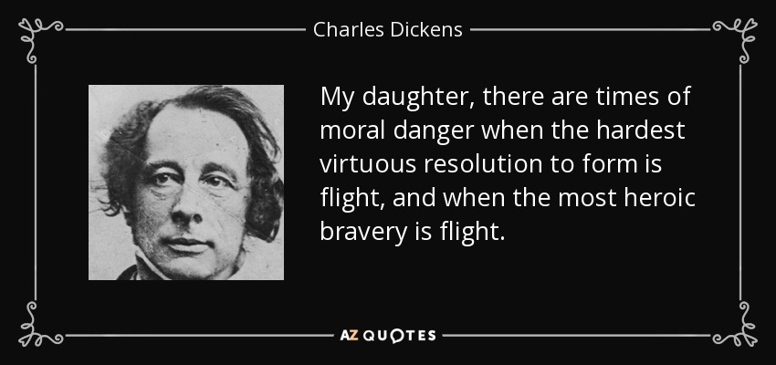 My daughter, there are times of moral danger when the hardest virtuous resolution to form is flight, and when the most heroic bravery is flight. - Charles Dickens