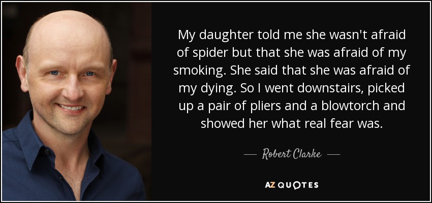 My daughter told me she wasn't afraid of spider but that she was afraid of my smoking. She said that she was afraid of my dying. So I went downstairs, picked up a pair of pliers and a blowtorch and showed her what real fear was. - Robert Clarke