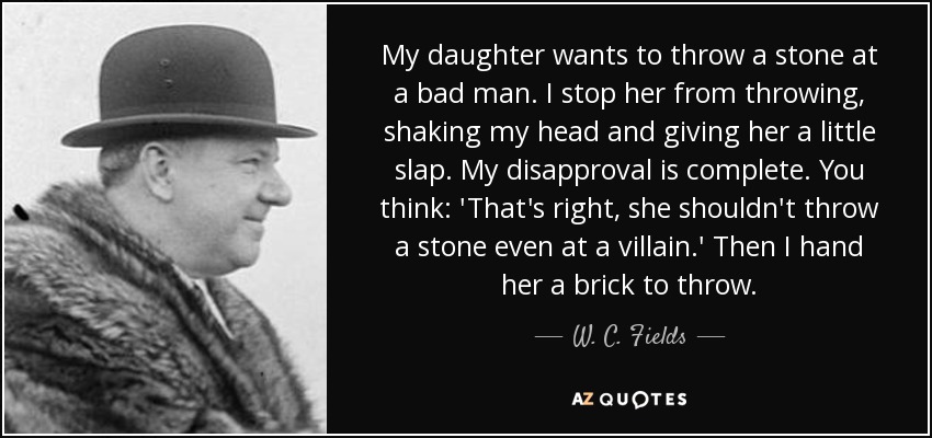 My daughter wants to throw a stone at a bad man. I stop her from throwing, shaking my head and giving her a little slap. My disapproval is complete. You think: 'That's right, she shouldn't throw a stone even at a villain.' Then I hand her a brick to throw. - W. C. Fields