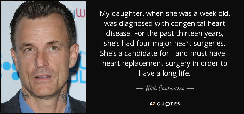 My daughter, when she was a week old, was diagnosed with congenital heart disease. For the past thirteen years, she's had four major heart surgeries. She's a candidate for - and must have - heart replacement surgery in order to have a long life. - Nick Cassavetes