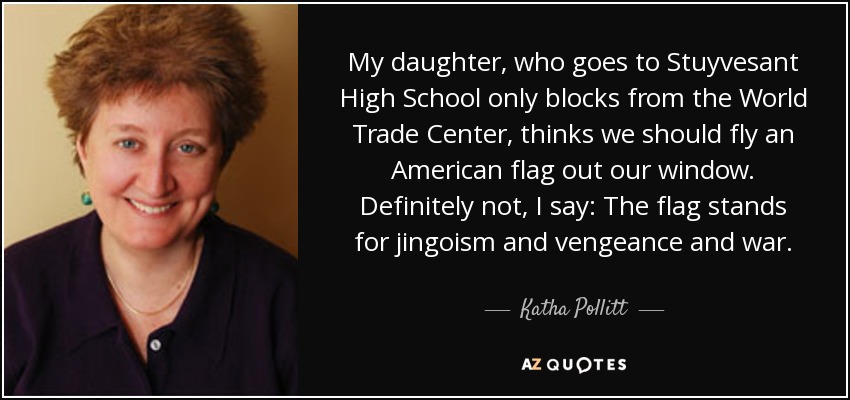 My daughter, who goes to Stuyvesant High School only blocks from the World Trade Center, thinks we should fly an American flag out our window. Definitely not, I say: The flag stands for jingoism and vengeance and war. - Katha Pollitt