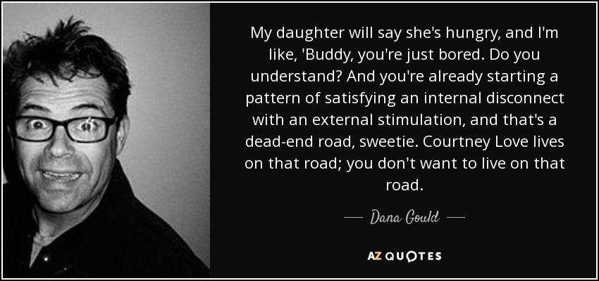 My daughter will say she's hungry, and I'm like, 'Buddy, you're just bored. Do you understand? And you're already starting a pattern of satisfying an internal disconnect with an external stimulation, and that's a dead-end road, sweetie. Courtney Love lives on that road; you don't want to live on that road. - Dana Gould