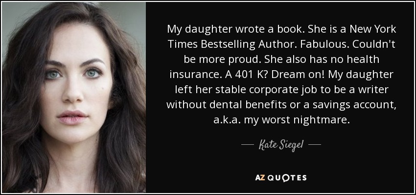 My daughter wrote a book. She is a New York Times Bestselling Author. Fabulous. Couldn't be more proud. She also has no health insurance. A 401 K? Dream on! My daughter left her stable corporate job to be a writer without dental benefits or a savings account, a.k.a. my worst nightmare. - Kate Siegel