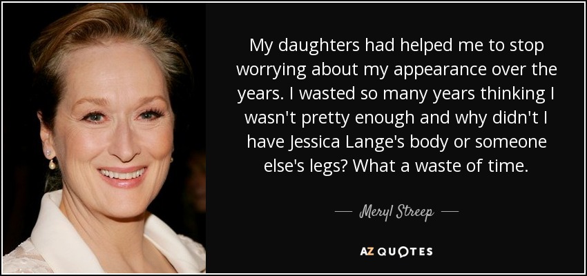 My daughters had helped me to stop worrying about my appearance over the years. I wasted so many years thinking I wasn't pretty enough and why didn't I have Jessica Lange's body or someone else's legs? What a waste of time. - Meryl Streep
