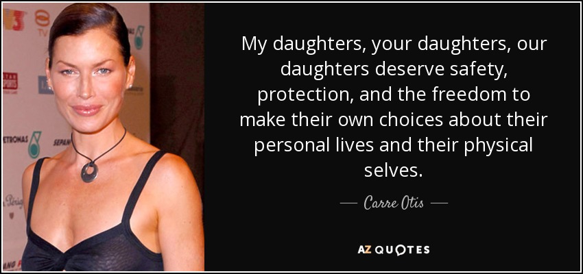 My daughters, your daughters, our daughters deserve safety, protection, and the freedom to make their own choices about their personal lives and their physical selves. - Carre Otis
