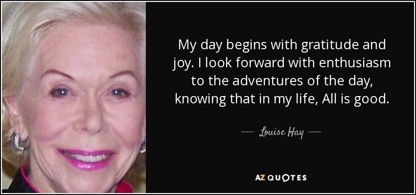 My day begins with gratitude and joy. I look forward with enthusiasm to the adventures of the day, knowing that in my life, All is good. - Louise Hay