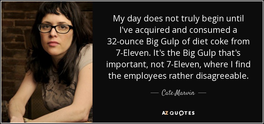 My day does not truly begin until I've acquired and consumed a 32-ounce Big Gulp of diet coke from 7-Eleven. It's the Big Gulp that's important, not 7-Eleven, where I find the employees rather disagreeable. - Cate Marvin