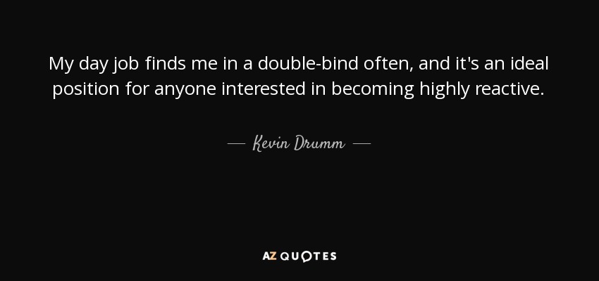 My day job finds me in a double-bind often, and it's an ideal position for anyone interested in becoming highly reactive. - Kevin Drumm