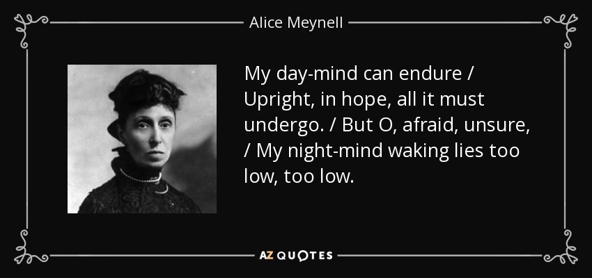 My day-mind can endure / Upright, in hope, all it must undergo. / But O, afraid, unsure, / My night-mind waking lies too low, too low. - Alice Meynell