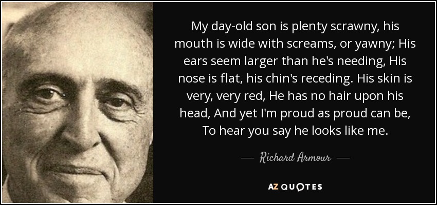 My day-old son is plenty scrawny, his mouth is wide with screams, or yawny; His ears seem larger than he's needing, His nose is flat, his chin's receding. His skin is very, very red, He has no hair upon his head, And yet I'm proud as proud can be, To hear you say he looks like me. - Richard Armour