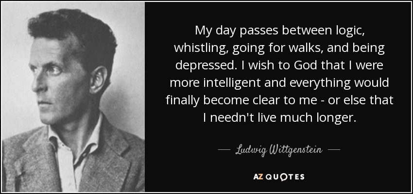 My day passes between logic, whistling, going for walks, and being depressed. I wish to God that I were more intelligent and everything would finally become clear to me - or else that I needn't live much longer. - Ludwig Wittgenstein