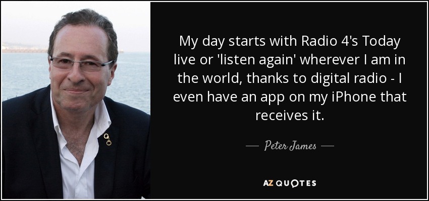 My day starts with Radio 4's Today live or 'listen again' wherever I am in the world, thanks to digital radio - I even have an app on my iPhone that receives it. - Peter James