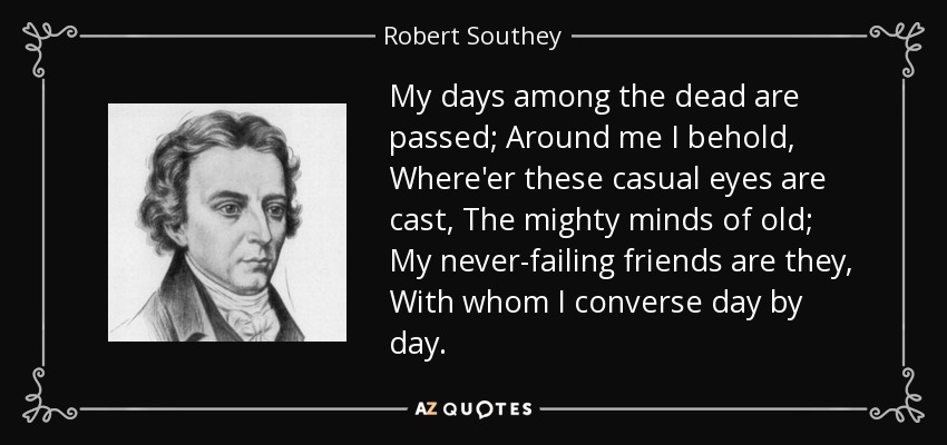 My days among the dead are passed; Around me I behold, Where'er these casual eyes are cast, The mighty minds of old; My never-failing friends are they, With whom I converse day by day. - Robert Southey