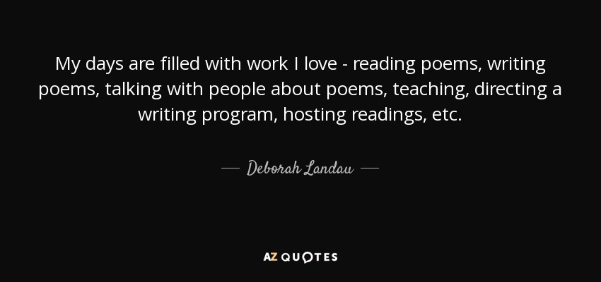 My days are filled with work I love - reading poems, writing poems, talking with people about poems, teaching, directing a writing program, hosting readings, etc. - Deborah Landau