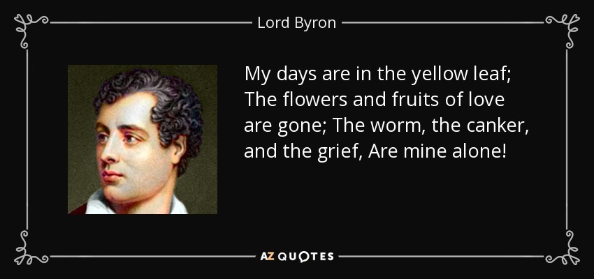 My days are in the yellow leaf; The flowers and fruits of love are gone; The worm, the canker, and the grief, Are mine alone! - Lord Byron