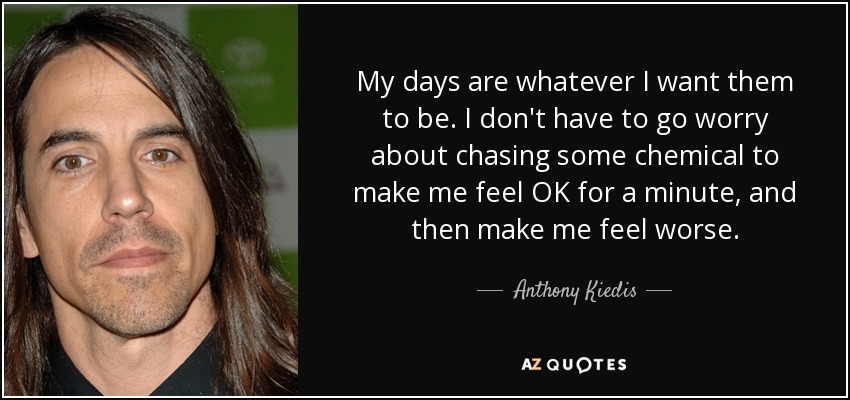 My days are whatever I want them to be. I don't have to go worry about chasing some chemical to make me feel OK for a minute, and then make me feel worse. - Anthony Kiedis