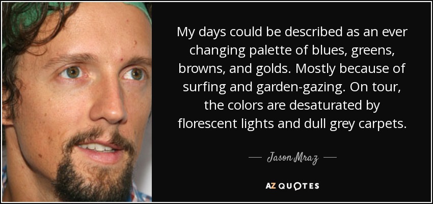 My days could be described as an ever changing palette of blues, greens, browns, and golds. Mostly because of surfing and garden-gazing. On tour, the colors are desaturated by florescent lights and dull grey carpets. - Jason Mraz