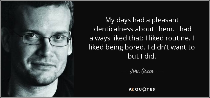 My days had a pleasant identicalness about them. I had always liked that: I liked routine. I liked being bored. I didn’t want to but I did. - John Green