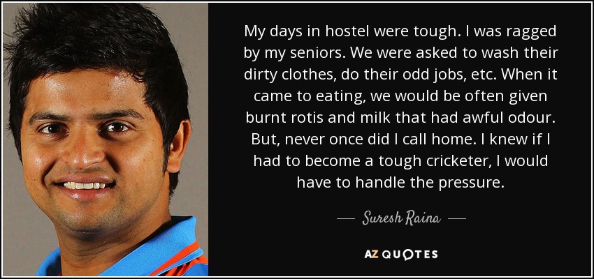 My days in hostel were tough. I was ragged by my seniors. We were asked to wash their dirty clothes, do their odd jobs, etc. When it came to eating, we would be often given burnt rotis and milk that had awful odour. But, never once did I call home. I knew if I had to become a tough cricketer, I would have to handle the pressure. - Suresh Raina