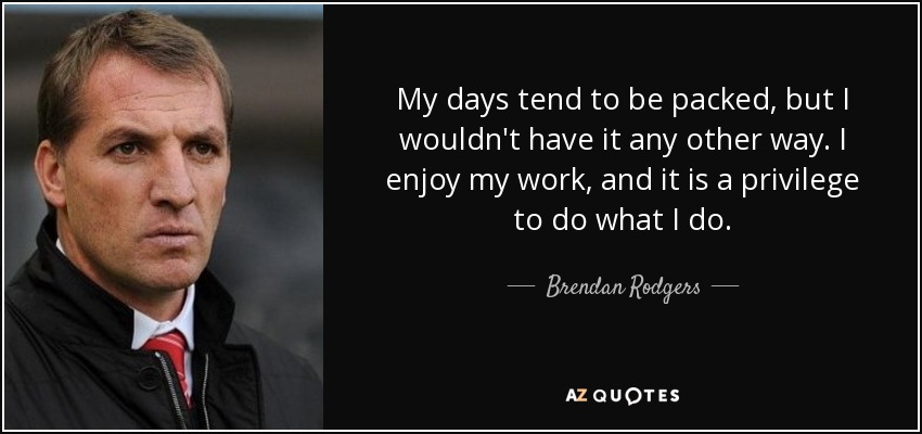 My days tend to be packed, but I wouldn't have it any other way. I enjoy my work, and it is a privilege to do what I do. - Brendan Rodgers