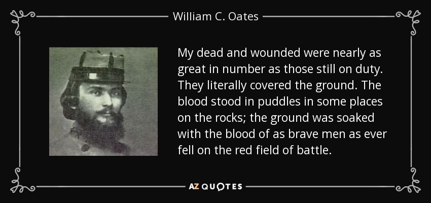 My dead and wounded were nearly as great in number as those still on duty. They literally covered the ground. The blood stood in puddles in some places on the rocks; the ground was soaked with the blood of as brave men as ever fell on the red field of battle. - William C. Oates