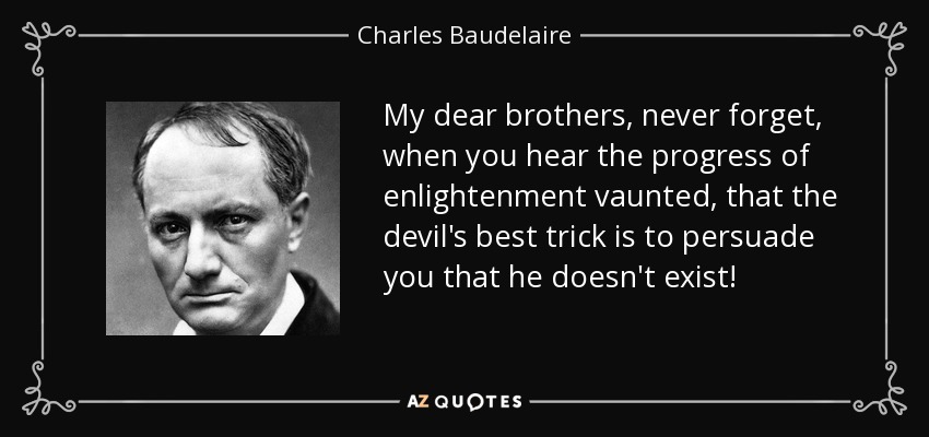 My dear brothers, never forget, when you hear the progress of enlightenment vaunted, that the devil's best trick is to persuade you that he doesn't exist! - Charles Baudelaire