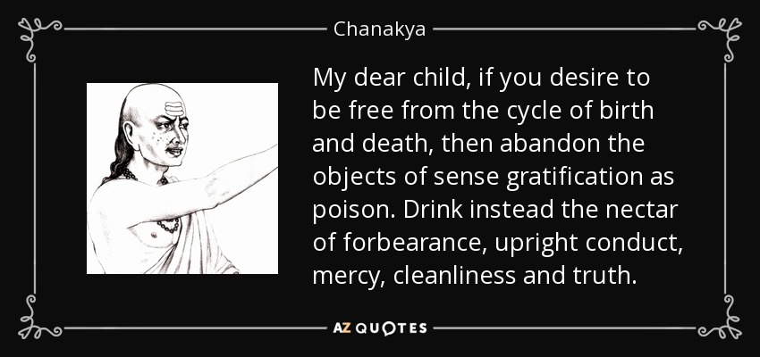 My dear child, if you desire to be free from the cycle of birth and death, then abandon the objects of sense gratification as poison. Drink instead the nectar of forbearance, upright conduct, mercy, cleanliness and truth. - Chanakya