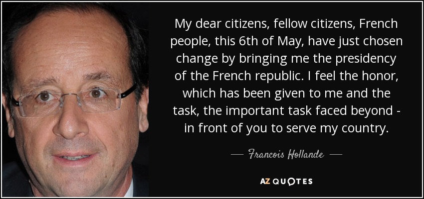 My dear citizens, fellow citizens, French people, this 6th of May, have just chosen change by bringing me the presidency of the French republic. I feel the honor, which has been given to me and the task, the important task faced beyond - in front of you to serve my country. - Francois Hollande