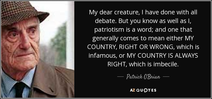 My dear creature, I have done with all debate. But you know as well as I, patriotism is a word; and one that generally comes to mean either MY COUNTRY, RIGHT OR WRONG, which is infamous, or MY COUNTRY IS ALWAYS RIGHT, which is imbecile. - Patrick O'Brian