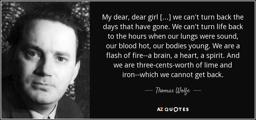 My dear, dear girl [. . .] we can't turn back the days that have gone. We can't turn life back to the hours when our lungs were sound, our blood hot, our bodies young. We are a flash of fire--a brain, a heart, a spirit. And we are three-cents-worth of lime and iron--which we cannot get back. - Thomas Wolfe