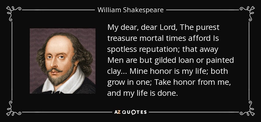 My dear, dear Lord, The purest treasure mortal times afford Is spotless reputation; that away Men are but gilded loan or painted clay... Mine honor is my life; both grow in one; Take honor from me, and my life is done. - William Shakespeare