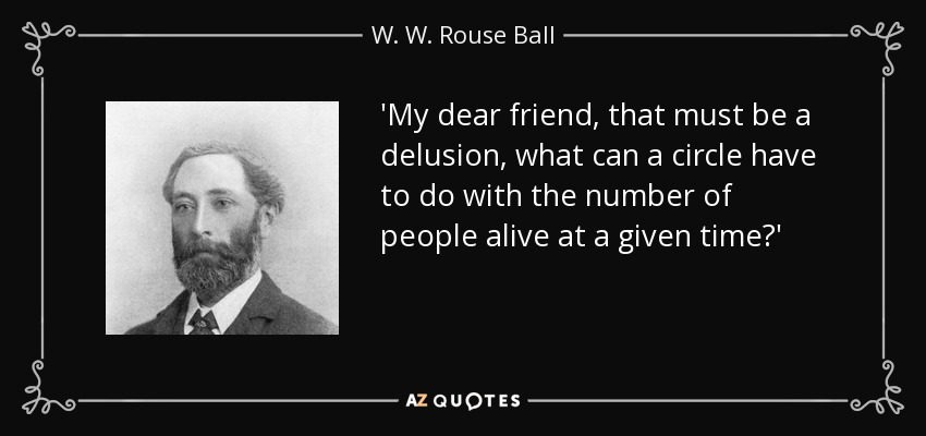 'My dear friend, that must be a delusion, what can a circle have to do with the number of people alive at a given time?' - W. W. Rouse Ball
