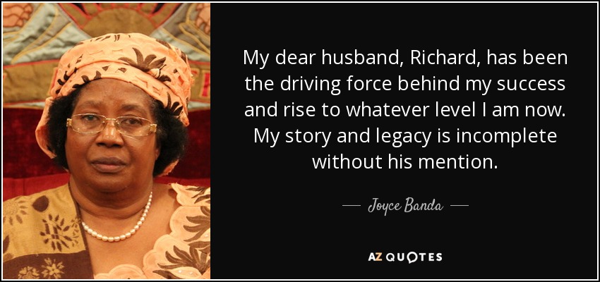 My dear husband, Richard, has been the driving force behind my success and rise to whatever level I am now. My story and legacy is incomplete without his mention. - Joyce Banda