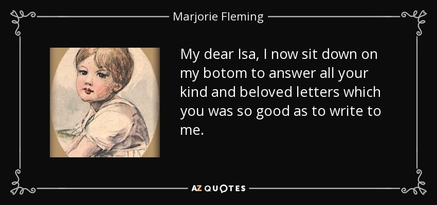 My dear Isa, I now sit down on my botom to answer all your kind and beloved letters which you was so good as to write to me. - Marjorie Fleming