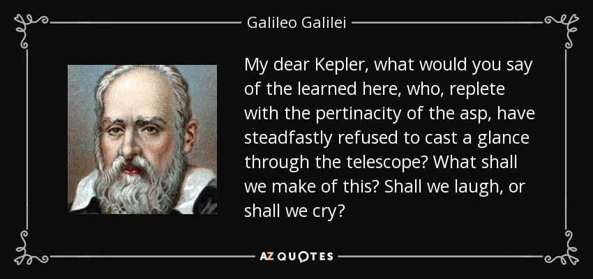 My dear Kepler, what would you say of the learned here, who, replete with the pertinacity of the asp, have steadfastly refused to cast a glance through the telescope? What shall we make of this? Shall we laugh, or shall we cry? - Galileo Galilei