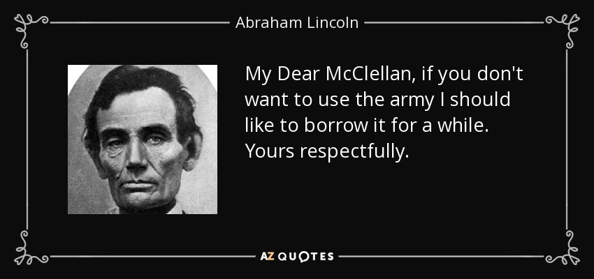 My Dear McClellan, if you don't want to use the army I should like to borrow it for a while. Yours respectfully. - Abraham Lincoln