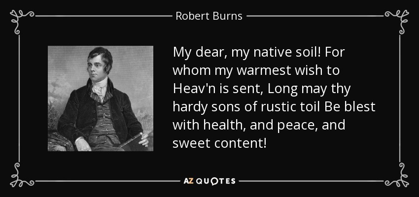 My dear, my native soil! For whom my warmest wish to Heav'n is sent, Long may thy hardy sons of rustic toil Be blest with health, and peace, and sweet content! - Robert Burns
