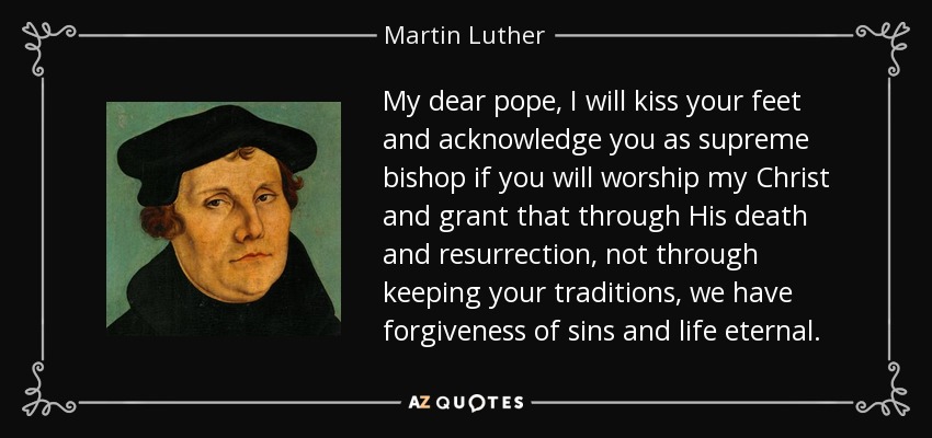 My dear pope, I will kiss your feet and acknowledge you as supreme bishop if you will worship my Christ and grant that through His death and resurrection, not through keeping your traditions, we have forgiveness of sins and life eternal. - Martin Luther