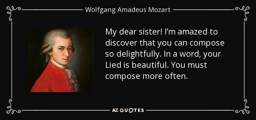 My dear sister! I’m amazed to discover that you can compose so delightfully. In a word, your Lied is beautiful. You must compose more often. - Wolfgang Amadeus Mozart