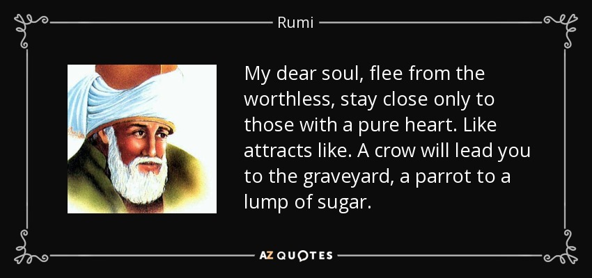 My dear soul, flee from the worthless, stay close only to those with a pure heart. Like attracts like. A crow will lead you to the graveyard, a parrot to a lump of sugar. - Rumi