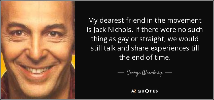 My dearest friend in the movement is Jack Nichols. If there were no such thing as gay or straight, we would still talk and share experiences till the end of time. - George Weinberg